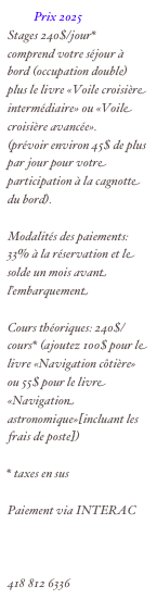           Prix 2025
Stages 240$/jour*
comprend votre séjour à bord (occupation double) plus le livre «Voile croisière intermédiaire» ou «Voile croisière avancée».
(prévoir environ 45$ de plus par jour pour votre participation à la cagnotte du bord).

Modalités des paiements: 33% à la réservation et le solde un mois avant l’embarquement

Cours théoriques: 240$/cours* (ajoutez 100$ pour le livre «Navigation côtière» ou 55$ pour le livre «Navigation astronomique»[incluant les frais de poste])

* taxes en sus

Paiement via INTERAC

normand.corbeil@videotron.ca
418 812 6336